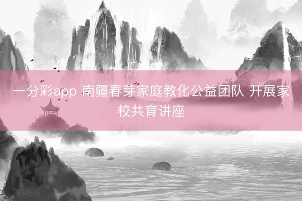 一分彩app 南疆春芽家庭教化公益团队 开展家校共育讲座
