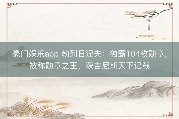 豪门娱乐app 勃列日涅夫：独霸104枚勋章，被称勋章之王，获吉尼斯天下记载