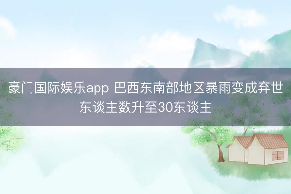 豪门国际娱乐app 巴西东南部地区暴雨变成弃世东谈主数升至30东谈主