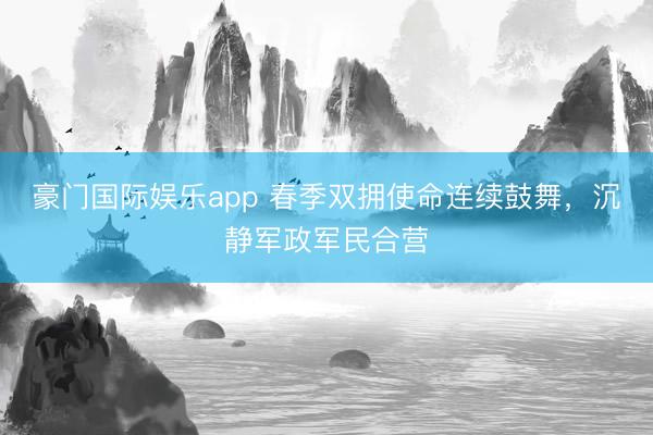豪门国际娱乐app 春季双拥使命连续鼓舞,沉静军政军民合营