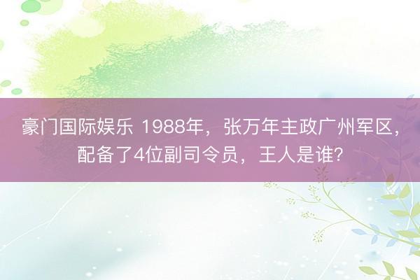 豪门国际娱乐 1988年，张万年主政广州军区，配备了4位副司令员，王人是谁？