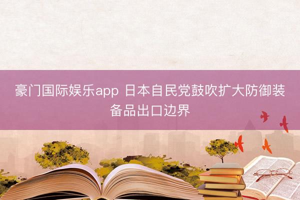 豪门国际娱乐app 日本自民党鼓吹扩大防御装备品出口边界
