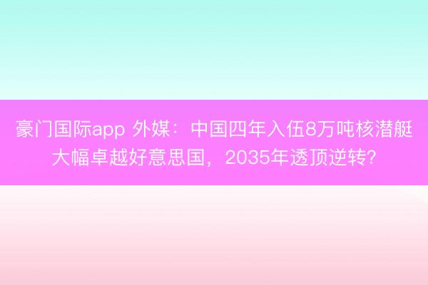 豪门国际app 外媒：中国四年入伍8万吨核潜艇大幅卓越好意思国，2035年透顶逆转？