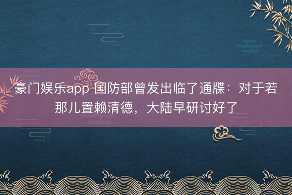 豪门娱乐app 国防部曾发出临了通牒:对于若那儿置赖清德,大陆早研讨好了