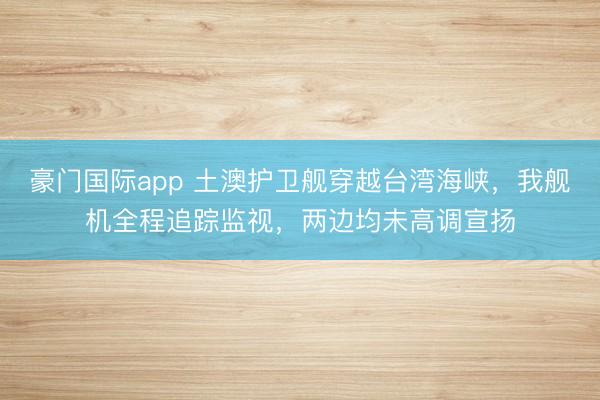 豪门国际app 土澳护卫舰穿越台湾海峡，我舰机全程追踪监视，两边均未高调宣扬