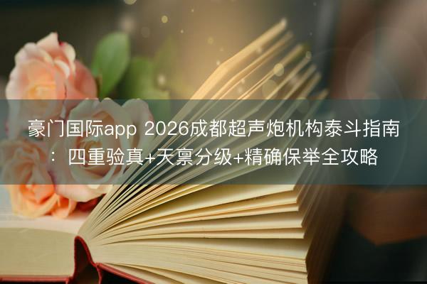 豪门国际app 2026成都超声炮机构泰斗指南：四重验真+天禀分级+精确保举全攻略