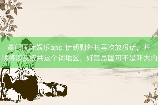 豪门国际娱乐app 伊朗副外长再次放狠话，开战将涉及统共这个词地区，好意思国可不是吓大的