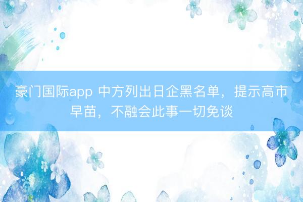 豪门国际app 中方列出日企黑名单，提示高市早苗，不融会此事一切免谈