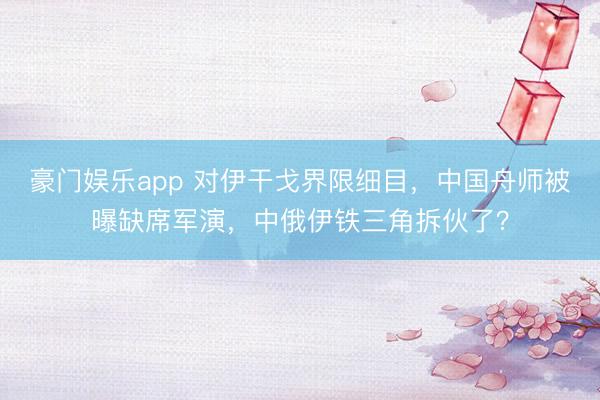 豪门娱乐app 对伊干戈界限细目,中国舟师被曝缺席军演,中俄伊铁三角拆伙了?