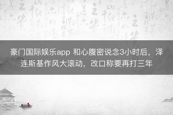 豪门国际娱乐app 和心腹密说念3小时后，泽连斯基作风大滚动，改口称要再打三年