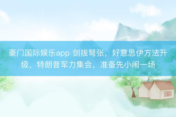 豪门国际娱乐app 剑拔弩张，好意思伊方法升级，特朗普军力集会，准备先小闹一场