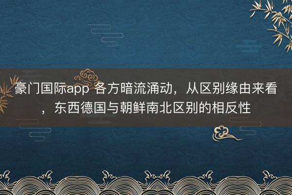 豪门国际app 各方暗流涌动，从区别缘由来看，东西德国与朝鲜南北区别的相反性