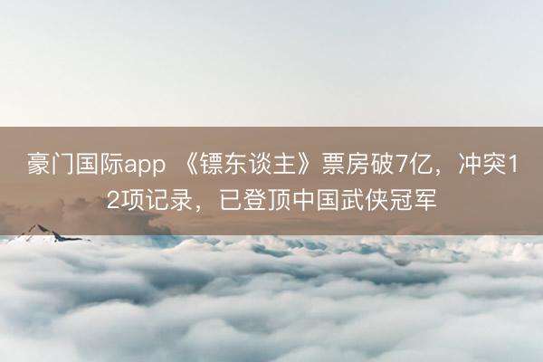 豪门国际app 《镖东谈主》票房破7亿，冲突12项记录，已登顶中国武侠冠军