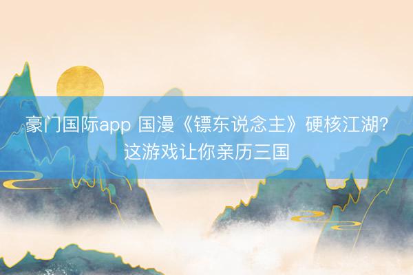 豪门国际app 国漫《镖东说念主》硬核江湖？这游戏让你亲历三国