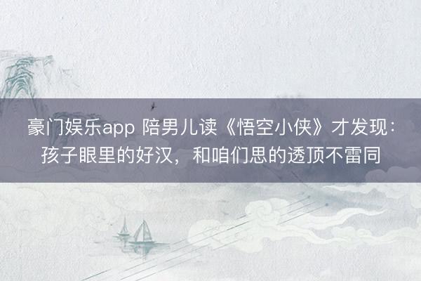 豪门娱乐app 陪男儿读《悟空小侠》才发现：孩子眼里的好汉，和咱们思的透顶不雷同