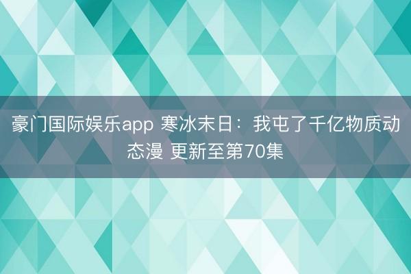豪门国际娱乐app 寒冰末日：我屯了千亿物质动态漫 更新至第70集