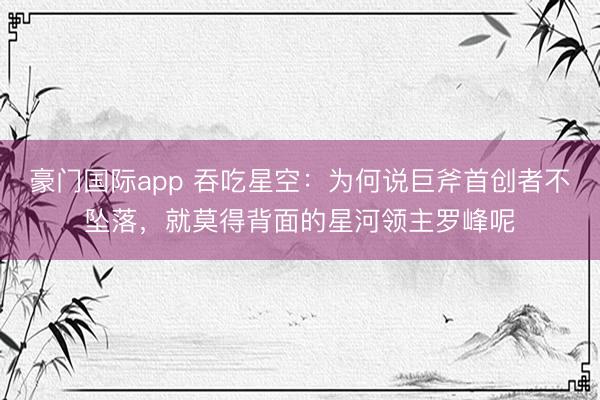 豪门国际app 吞吃星空:为何说巨斧首创者不坠落,就莫得背面的星河领主罗峰呢