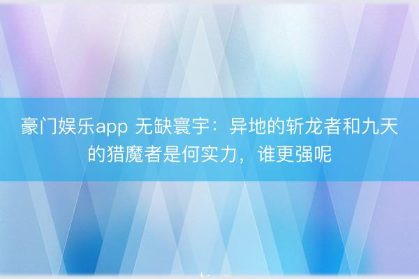 豪门娱乐app 无缺寰宇:异地的斩龙者和九天的猎魔者是何实力,谁更强呢