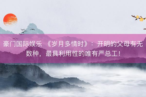 豪门国际娱乐 《岁月多情时》：开明的父母有无数种，最具利用性的唯有严总工！