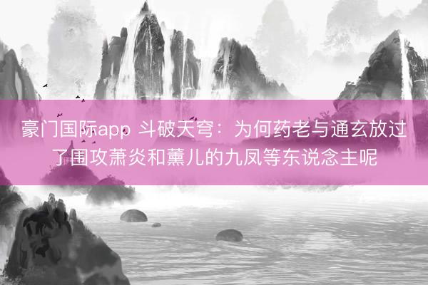豪门国际app 斗破天穹：为何药老与通玄放过了围攻萧炎和薰儿的九凤等东说念主呢