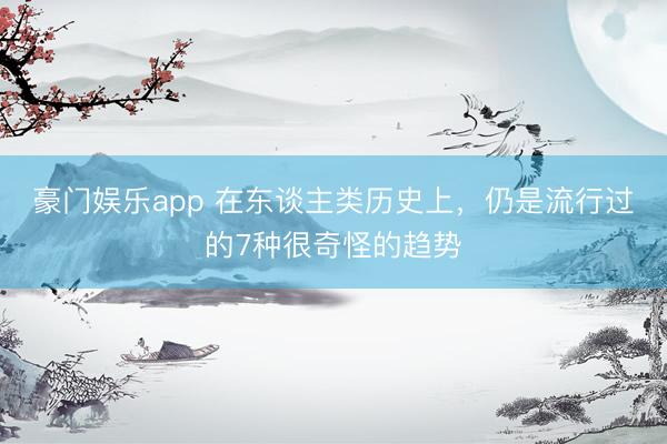 豪门娱乐app 在东谈主类历史上，仍是流行过的7种很奇怪的趋势