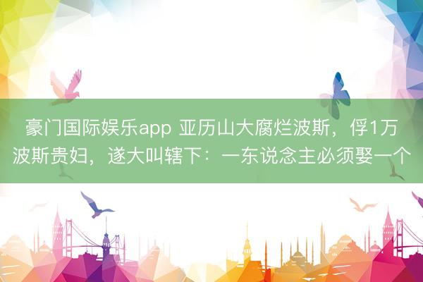 豪门国际娱乐app 亚历山大腐烂波斯，俘1万波斯贵妇，遂大叫辖下：一东说念主必须娶一个