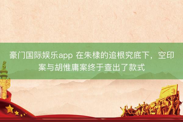 豪门国际娱乐app 在朱棣的追根究底下，空印案与胡惟庸案终于查出了款式