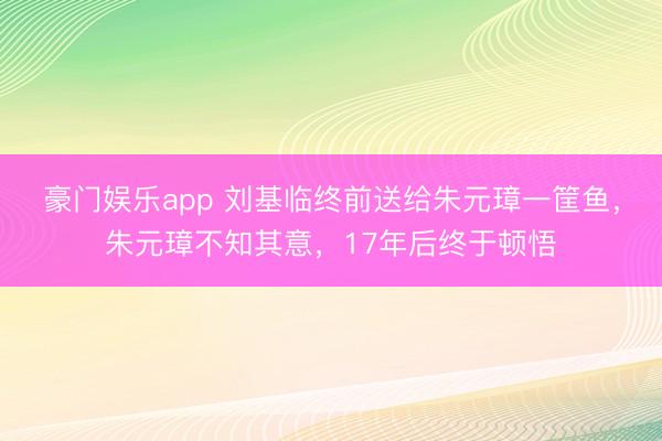 豪门娱乐app 刘基临终前送给朱元璋一筐鱼，朱元璋不知其意，17年后终于顿悟