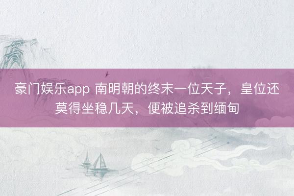 豪门娱乐app 南明朝的终末一位天子，皇位还莫得坐稳几天，便被追杀到缅甸