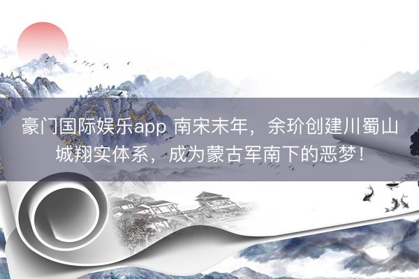 豪门国际娱乐app 南宋末年，余玠创建川蜀山城翔实体系，成为蒙古军南下的恶梦！