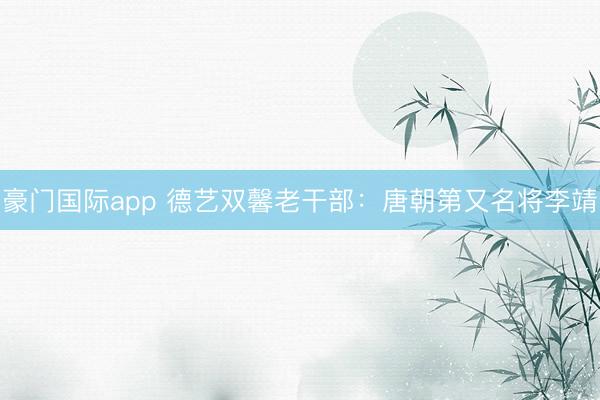 豪门国际app 德艺双馨老干部：唐朝第又名将李靖