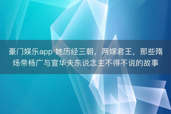 豪门娱乐app 她历经三朝,两嫁君王,那些隋炀帝杨广与宣华夫东说念主不得不说的故事
