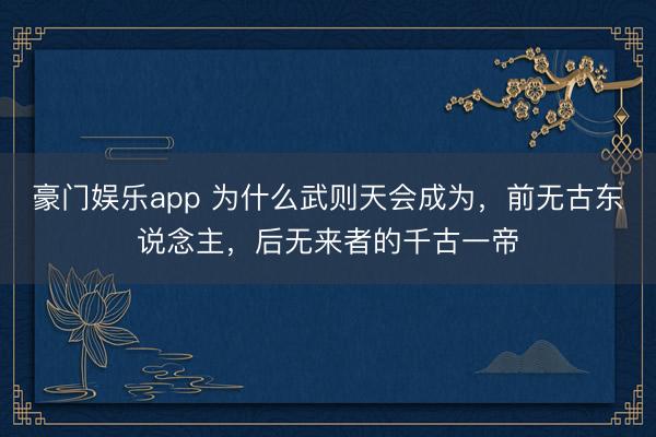 豪门娱乐app 为什么武则天会成为，前无古东说念主，后无来者的千古一帝