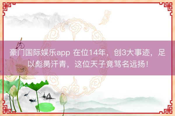 豪门国际娱乐app 在位14年，创3大事迹，足以彪昺汗青，这位天子竟骂名远扬！