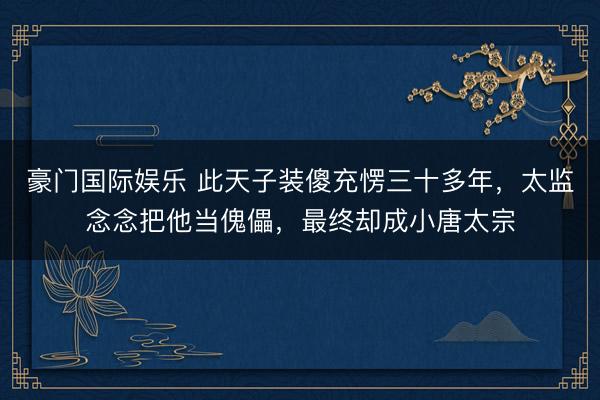 豪门国际娱乐 此天子装傻充愣三十多年,太监念念把他当傀儡,最终却成小唐太宗