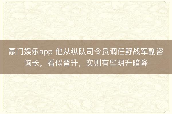豪门娱乐app 他从纵队司令员调任野战军副咨询长，看似晋升，实则有些明升暗降