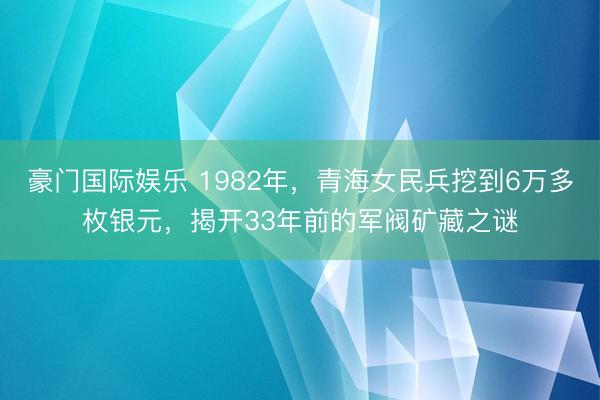 豪门国际娱乐 1982年,青海女民兵挖到6万多枚银元,揭开33年前的军阀矿藏之谜