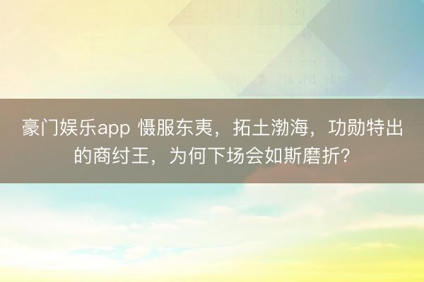 豪门娱乐app 慑服东夷，拓土渤海，功勋特出的商纣王，为何下场会如斯磨折？