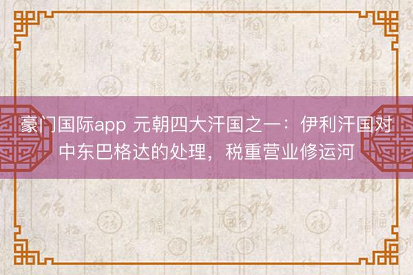 豪门国际app 元朝四大汗国之一：伊利汗国对中东巴格达的处理，税重营业修运河