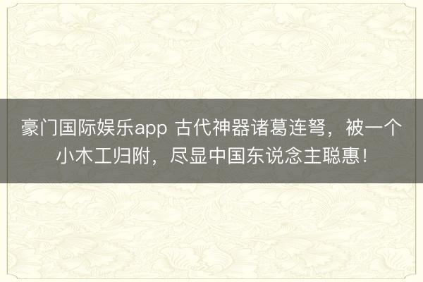 豪门国际娱乐app 古代神器诸葛连弩，被一个小木工归附，尽显中国东说念主聪惠！