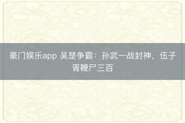豪门娱乐app 吴楚争霸:孙武一战封神,伍子胥鞭尸三百