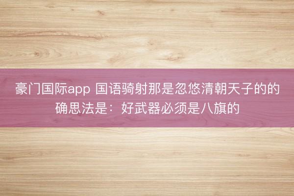 豪门国际app 国语骑射那是忽悠清朝天子的的确思法是:好武器必须是八旗的