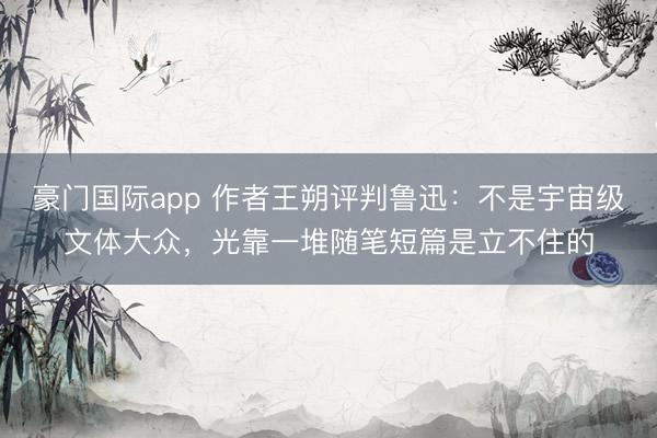 豪门国际app 作者王朔评判鲁迅：不是宇宙级文体大众，光靠一堆随笔短篇是立不住的