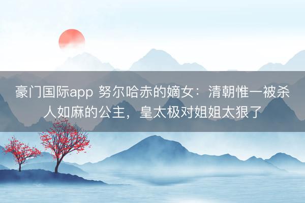 豪门国际app 努尔哈赤的嫡女：清朝惟一被杀人如麻的公主，皇太极对姐姐太狠了