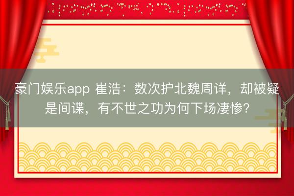 豪门娱乐app 崔浩：数次护北魏周详，却被疑是间谍，有不世之功为何下场凄惨？