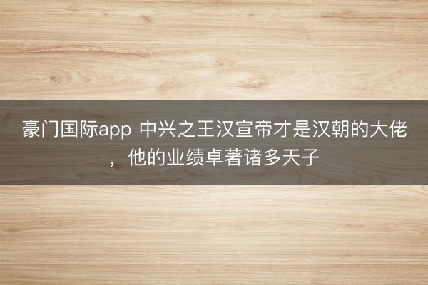豪门国际app 中兴之王汉宣帝才是汉朝的大佬，他的业绩卓著诸多天子