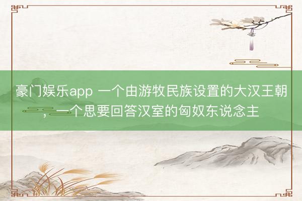 豪门娱乐app 一个由游牧民族设置的大汉王朝，一个思要回答汉室的匈奴东说念主