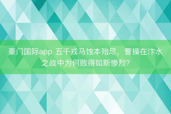 豪门国际app 五千戎马蚀本殆尽,曹操在汴水之战中为何败得如斯惨烈?