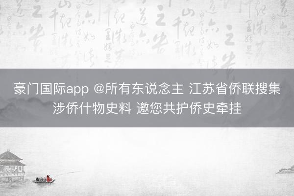 豪门国际app @所有东说念主 江苏省侨联搜集涉侨什物史料 邀您共护侨史牵挂