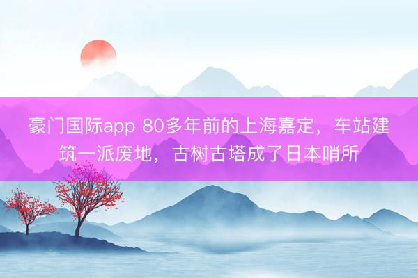 豪门国际app 80多年前的上海嘉定，车站建筑一派废地，古树古塔成了日本哨所